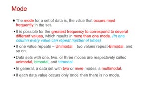 Mode
●The mode for a set of data is, the value that occurs most
frequently in the set.
▪It is possible for the greatest frequency to correspond to several
different values, which results in more than one mode. (In one
column every value can repeat number of times)
▪If one value repeats – Unimodal, two values repeat-Bimodal, and
so on.
▪Data sets with one, two, or three modes are respectively called
unimodal, bimodal, and trimodal.
▪In general, a data set with two or more modes is multimodal.
▪If each data value occurs only once, then there is no mode.
 