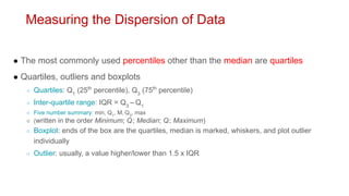 Measuring the Dispersion of Data
● The most commonly used percentiles other than the median are quartiles
● Quartiles, outliers and boxplots
○ Quartiles: Q1
(25th
percentile), Q3
(75th
percentile)
○ Inter-quartile range: IQR = Q3
– Q1
○ Five number summary: min, Q1
, M, Q3
, max
○ (written in the order Minimum; Q1; Median; Q3; Maximum)
○ Boxplot: ends of the box are the quartiles, median is marked, whiskers, and plot outlier
individually
○ Outlier: usually, a value higher/lower than 1.5 x IQR
 