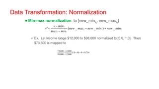 Data Transformation: Normalization
●Min-max normalization: to [new_minA
, new_maxA
]
○ Ex. Let income range $12,000 to $98,000 normalized to [0.0, 1.0]. Then
$73,600 is mapped to
 