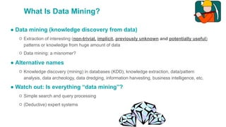 What Is Data Mining?
● Data mining (knowledge discovery from data)
○ Extraction of interesting (non-trivial, implicit, previously unknown and potentially useful)
patterns or knowledge from huge amount of data
○ Data mining: a misnomer?
● Alternative names
○ Knowledge discovery (mining) in databases (KDD), knowledge extraction, data/pattern
analysis, data archeology, data dredging, information harvesting, business intelligence, etc.
● Watch out: Is everything “data mining”?
○ Simple search and query processing
○ (Deductive) expert systems
 