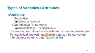 Types of Variables / Attributes
●Variables:
○Qualitative
■Ordinal or Nominal
○Quantitative (or numeric)
■Discrete(Integer) or Continuous
🡪some numeric data are discrete and some are continuous
For statistical analysis, qualitative data can be converted
into discrete numeric data(Quantitative)
34
 