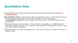 Quantitative Data
▪ Quantitative or numerical data arise when the observations are counts or
measurements.
▪ Quantitative data is information about quantities; that is, information that can
be measured and written down with numbers. Some examples
of quantitative data are your height, your shoe size, and the length of your
fingernails.
▪ Discrete data can be numeric -- like numbers of apples (i.e., Data that can
only take certain values. For example: the number of students in a class -you
can't have half a student).
▪ Discrete data can also be categorical -- like red or blue, or male or female, or
good or bad.
35
 