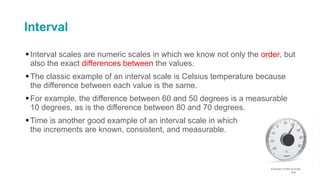 Interval
▪Interval scales are numeric scales in which we know not only the order, but
also the exact differences between the values.
▪The classic example of an interval scale is Celsius temperature because
the difference between each value is the same.
▪For example, the difference between 60 and 50 degrees is a measurable
10 degrees, as is the difference between 80 and 70 degrees.
▪Time is another good example of an interval scale in which
the increments are known, consistent, and measurable.
44
 