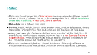 Ratio:
▪ Ratio data has all properties of interval data such as – data should have numeric
values, a distance between the two points are equal etc. but, unlike interval data
where zero is arbitrary, in ratio data, zero is absolute.
▪ Ratio data has a defined zero point.
● Income, height, weight, annual sales, market share, product defect rates, time to
repurchase, unemployment rate, and crime rate are examples of ratio data.
▪ A very good example of ratio data is the measurement of heights. Height could
be measured in centimeters, meters, inches or feet. It is not possible to have a
negative height. When comparing to interval data for example temperature can
be – 10-degree Celsius but height cannot be in negative.
▪ Ratio data can be multiplied and divided, this is one of the major differences
between ratio data and interval data, which can only be added and subtracted.
45
 