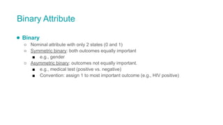 Binary Attribute
● Binary
○ Nominal attribute with only 2 states (0 and 1)
○ Symmetric binary: both outcomes equally important
■ e.g., gender
○ Asymmetric binary: outcomes not equally important.
■ e.g., medical test (positive vs. negative)
■ Convention: assign 1 to most important outcome (e.g., HIV positive)
 