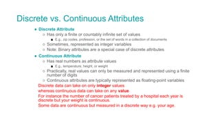 Discrete vs. Continuous Attributes
● Discrete Attribute
○ Has only a finite or countably infinite set of values
■ E.g., zip codes, profession, or the set of words in a collection of documents
○ Sometimes, represented as integer variables
○ Note: Binary attributes are a special case of discrete attributes
● Continuous Attribute
○ Has real numbers as attribute values
■ E.g., temperature, height, or weight
○ Practically, real values can only be measured and represented using a finite
number of digits
○ Continuous attributes are typically represented as floating-point variables
Discrete data can take on only integer values
whereas continuous data can take on any value.
For instance the number of cancer patients treated by a hospital each year is
discrete but your weight is continuous.
Some data are continuous but measured in a discrete way e.g. your age.
 