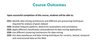 Course Outcomes
Upon successful completion of this course, students will be able to:
CO1: Identify data mining architecture and different pre-processing techniques
required for analysis of given dataset
CO2: Analyze frequent patterns, determine associations and correlations
CO3: Apply different classification and prediction to data mining applications
CO4: Use different clustering mechanisms for data mining
CO5: Use data warehouse and data mining techniques for numeric, textual, temporal
and unstructured data on the Web
 