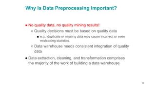 58
Why Is Data Preprocessing Important?
● No quality data, no quality mining results!
○ Quality decisions must be based on quality data
■ e.g., duplicate or missing data may cause incorrect or even
misleading statistics.
○ Data warehouse needs consistent integration of quality
data
● Data extraction, cleaning, and transformation comprises
the majority of the work of building a data warehouse
 