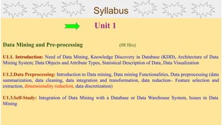 Syllabus
Unit 1
Data Mining and Pre-processing (08 Hrs)
U1.1. Introduction: Need of Data Mining, Knowledge Discovery in Database (KDD), Architecture of Data
Mining System; Data Objects and Attribute Types, Statistical Description of Data, Data Visualization
U1.2.Data Preprocessing: Introduction to Data mining, Data mining Functionalities, Data preprocessing (data
summarization, data cleaning, data integration and transformation, data reduction– Feature selection and
extraction, dimensionality reduction, data discretization)
U1.3.Self-Study: Integration of Data Mining with a Database or Data Warehouse System, Issues in Data
Mining
 