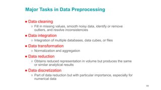 60
Major Tasks in Data Preprocessing
● Data cleaning
○ Fill in missing values, smooth noisy data, identify or remove
outliers, and resolve inconsistencies
● Data integration
○ Integration of multiple databases, data cubes, or files
● Data transformation
○ Normalization and aggregation
● Data reduction
○ Obtains reduced representation in volume but produces the same
or similar analytical results
● Data discretization
○ Part of data reduction but with particular importance, especially for
numerical data
 