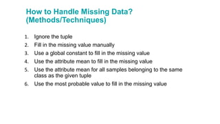 How to Handle Missing Data?
(Methods/Techniques)
1. Ignore the tuple
2. Fill in the missing value manually
3. Use a global constant to fill in the missing value
4. Use the attribute mean to fill in the missing value
5. Use the attribute mean for all samples belonging to the same
class as the given tuple
6. Use the most probable value to fill in the missing value
 