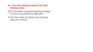 ● 4. Use the attribute mean to fill in the
missing value:
For example, suppose that the average
income of customers is $56,000.
Use this value to replace the missing
value for income.
 