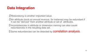 Data Integration
Redundancy is another important issue.
An attribute (such as annual revenue, for instance) may be redundant if
it can be “derived” from another attribute or set of attributes.
Inconsistencies in attribute or dimension naming can also cause
redundancies in the resulting data set.
Some redundancies can be detected by correlation analysis.
90
 
