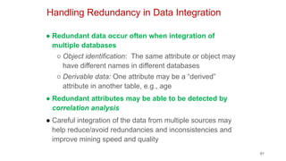 91
Handling Redundancy in Data Integration
● Redundant data occur often when integration of
multiple databases
○ Object identification: The same attribute or object may
have different names in different databases
○ Derivable data: One attribute may be a “derived”
attribute in another table, e.g., age
● Redundant attributes may be able to be detected by
correlation analysis
● Careful integration of the data from multiple sources may
help reduce/avoid redundancies and inconsistencies and
improve mining speed and quality
 