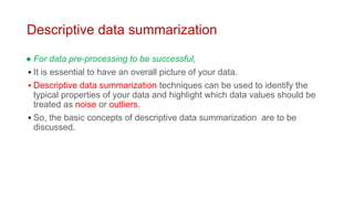 Descriptive data summarization
● For data pre-processing to be successful,
▪ It is essential to have an overall picture of your data.
▪ Descriptive data summarization techniques can be used to identify the
typical properties of your data and highlight which data values should be
treated as noise or outliers.
▪ So, the basic concepts of descriptive data summarization are to be
discussed.
 