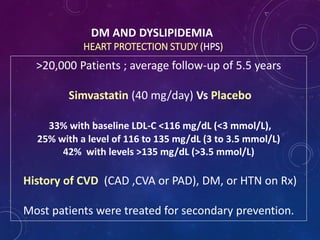 DM AND DYSLIPIDEMIA
HEART PROTECTION STUDY (HPS)
>20,000 Patients ; average follow-up of 5.5 years
Simvastatin (40 mg/day) Vs Placebo
33% with baseline LDL-C <116 mg/dL (<3 mmol/L),
25% with a level of 116 to 135 mg/dL (3 to 3.5 mmol/L)
42% with levels >135 mg/dL (>3.5 mmol/L)
History of CVD (CAD ,CVA or PAD), DM, or HTN on Rx)
Most patients were treated for secondary prevention.
 