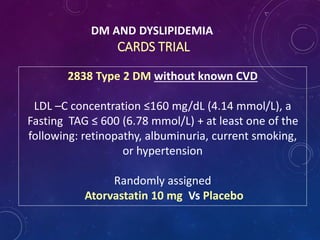 DM AND DYSLIPIDEMIA
CARDS TRIAL
2838 Type 2 DM without known CVD
LDL –C concentration ≤160 mg/dL (4.14 mmol/L), a
Fasting TAG ≤ 600 (6.78 mmol/L) + at least one of the
following: retinopathy, albuminuria, current smoking,
or hypertension
Randomly assigned
Atorvastatin 10 mg Vs Placebo
 