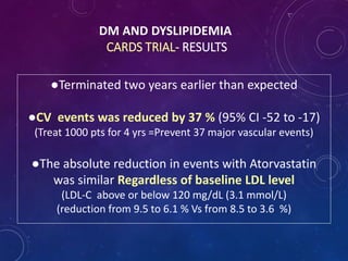 DM AND DYSLIPIDEMIA
CARDS TRIAL- RESULTS
●Terminated two years earlier than expected
●CV events was reduced by 37 % (95% CI -52 to -17)
(Treat 1000 pts for 4 yrs =Prevent 37 major vascular events)
●The absolute reduction in events with Atorvastatin
was similar Regardless of baseline LDL level
(LDL-C above or below 120 mg/dL (3.1 mmol/L)
(reduction from 9.5 to 6.1 % Vs from 8.5 to 3.6 %)
 