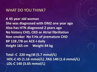 WHAT DO YOU THINK?
A 45 year old woman
She was diagnosed with DM2 one year ago
Also has HTN diagnosed 2 years ago
No history CHD, CKD or Atrial fibrillation
Non smoker No F.Hx of premature CHD
BP 128 /78 on ACE-I daily
Height 165 cm Weight 84 kg
Total -C 220 mg/dl (5.7 mmol/L)
HDL-C 45 (1.16 mmol/L) ,TAG 140 (1.6 mmol/L)
LDL-C 140 (3.65 mmol/L)
 