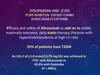 DYSLIPIDEMIA AND (CVD)
PCSK9 INHIBITION- ODYSSEY COMBO
ALIROCUMAB VS EZETIMIBE
Efficacy and safety of Alirocumab as add-on to stable,
maximally tolerated, daily statin therapy (Patients with
hypercholesterolemia at high CV risk)
35% of patients have T2DM
An LDL-C of <1.8 mmol/L(<70 mg/dL) was achieved in:
77% with Alirocumab vs
45.6% with Ezetimibe
(P =.0001),
 