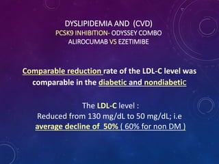 DYSLIPIDEMIA AND (CVD)
PCSK9 INHIBITION- ODYSSEY COMBO
ALIROCUMAB VS EZETIMIBE
Comparable reduction rate of the LDL-C level was
comparable in the diabetic and nondiabetic
The LDL-C level :
Reduced from 130 mg/dL to 50 mg/dL; i.e
average decline of 50% ( 60% for non DM )
 