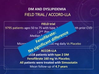 DM AND DYSLIPIDEMIA
FIELD TRIAL / ACCORD-LLA
FIELD trial
9795 patients ages 50 to 75 with type 2 DM (2131 with prior CVD
; 2nd Prevention)
Median follow-up of 5 years
Micronized Fenofibrate 200 mg daily Vs Placebo
ACCOR-LLA
5518 patients with type 2 DM
Fenofibrate 160 mg Vs Placebo;
All patients were treated with Simvastatin
Mean follow-up of 4.7 years
 
