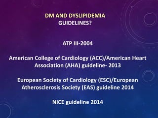 DM AND DYSLIPIDEMIA
GUIDELINES?
ATP III-2004
American College of Cardiology (ACC)/American Heart
Association (AHA) guideline- 2013
European Society of Cardiology (ESC)/European
Atherosclerosis Society (EAS) guideline 2014
NICE guideline 2014
 