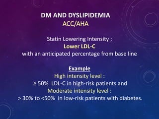 DM AND DYSLIPIDEMIA
ACC/AHA
Statin Lowering Intensity ;
Lower LDL-C
with an anticipated percentage from base line
Example
High intensity level :
≥ 50% LDL-C in high-risk patients and
Moderate intensity level :
> 30% to <50% in low-risk patients with diabetes.
 