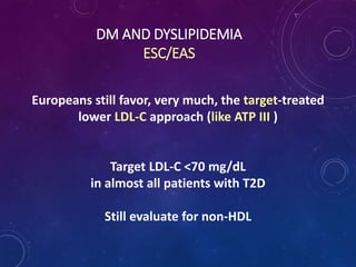 DM AND DYSLIPIDEMIA
ESC/EAS
Europeans still favor, very much, the target-treated
lower LDL-C approach (like ATP III )
Target LDL-C <70 mg/dL
in almost all patients with T2D
Still evaluate for non-HDL
 