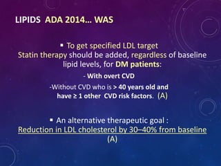LIPIDS ADA 2014… WAS
 To get specified LDL target
Statin therapy should be added, regardless of baseline
lipid levels, for DM patients:
- With overt CVD
-Without CVD who is > 40 years old and
have ≥ 1 other CVD risk factors. (A)
 An alternative therapeutic goal :
Reduction in LDL cholesterol by 30–40% from baseline
(A)
 