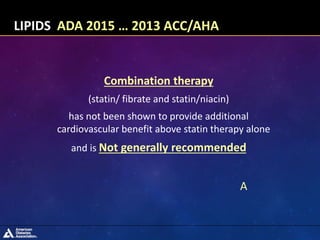 Combination therapy
(statin/ fibrate and statin/niacin)
has not been shown to provide additional
cardiovascular benefit above statin therapy alone
and is Not generally recommended
A
LIPIDS ADA 2015 … 2013 ACC/AHA
 