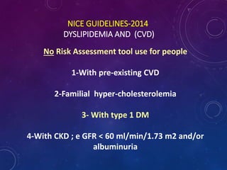 NICE GUIDELINES-2014
DYSLIPIDEMIA AND (CVD)
No Risk Assessment tool use for people
1-With pre-existing CVD
2-Familial hyper-cholesterolemia
3- With type 1 DM
4-With CKD ; e GFR < 60 ml/min/1.73 m2 and/or
albuminuria
 