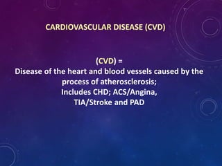 CARDIOVASCULAR DISEASE (CVD)
(CVD) =
Disease of the heart and blood vessels caused by the
process of atherosclerosis;
Includes CHD; ACS/Angina,
TIA/Stroke and PAD
 