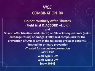 NICE
COMBINATION RX
Do not routinely offer Fibrates
(Field trial & ACCORD –Lipid)
and
Do not offer Nicotinic acid (niacin) or Bile acid sequestrants (anion
exchange resins) or omega-3 fatty acid compounds for the
prevention of CVD to any of the following group of patients :
-Treated for primary prevention
-Treated for secondary prevention
-With CKD
-With type 1 DM
-With type 2 DM
[new 2014]
 