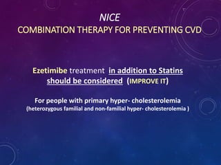 NICE
COMBINATION THERAPY FOR PREVENTING CVD
Ezetimibe treatment in addition to Statins
should be considered (IMPROVE IT)
For people with primary hyper- cholesterolemia
(heterozygous familial and non-familial hyper- cholesterolemia )
 