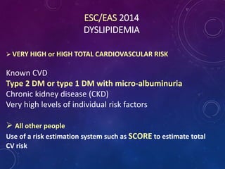 ESC/EAS 2014
DYSLIPIDEMIA
 VERY HIGH or HIGH TOTAL CARDIOVASCULAR RISK
Known CVD
Type 2 DM or type 1 DM with micro-albuminuria
Chronic kidney disease (CKD)
Very high levels of individual risk factors
 All other people
Use of a risk estimation system such as SCORE to estimate total
CV risk
 