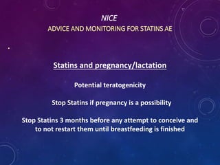NICE
ADVICE AND MONITORING FOR STATINS AE
.
Statins and pregnancy/lactation
Potential teratogenicity
Stop Statins if pregnancy is a possibility
Stop Statins 3 months before any attempt to conceive and
to not restart them until breastfeeding is finished
 