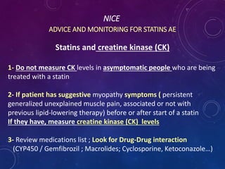 NICE
ADVICE AND MONITORING FOR STATINS AE
Statins and creatine kinase (CK)
1- Do not measure CK levels in asymptomatic people who are being
treated with a statin
2- If patient has suggestive myopathy symptoms ( persistent
generalized unexplained muscle pain, associated or not with
previous lipid-lowering therapy) before or after start of a statin
If they have, measure creatine kinase (CK) levels
3- Review medications list ; Look for Drug-Drug interaction
(CYP450 / Gemfibrozil ; Macrolides; Cyclosporine, Ketoconazole…)
 