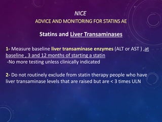NICE
ADVICE AND MONITORING FOR STATINS AE
Statins and Liver Transaminases
1- Measure baseline liver transaminase enzymes (ALT or AST ) ,at
baseline , 3 and 12 months of starting a statin
-No more testing unless clinically indicated
2- Do not routinely exclude from statin therapy people who have
liver transaminase levels that are raised but are < 3 times ULN
 