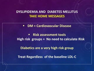 DYSLIPIDEMIA AND DIABETES MELLITUS
TAKE HOME MESSAGES
 DM = Cardiovascular Disease
 Risk assessment tools
High risk groups = No need to calculate Risk
Diabetics are a very high risk group
Treat Regardless of the baseline LDL-C
 