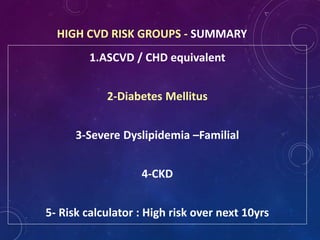 1.ASCVD / CHD equivalent
2-Diabetes Mellitus
3-Severe Dyslipidemia –Familial
4-CKD
5- Risk calculator : High risk over next 10yrs
HIGH CVD RISK GROUPS - SUMMARY
 