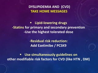 DYSLIPIDEMIA AND (CVD)
TAKE HOME MESSAGES
 Lipid-lowering drugs
-Statins for primary and secondary prevention
-Use the highest tolerated dose
-Residual risk reduction:
Add Ezetimibe / PCSK9
 Use simultaneously guidelines on
other modifiable risk factors for CVD (like HTN , DM)
 