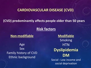 CARDIOVASCULAR DISEASE (CVD)
(CVD) predominantly affects people older than 50 years
Risk factors
Non-modifiable
Age
Sex
Family history of CVD
Ethnic background
Modifiable
Smoking
HTN
Dyslipidemia
DM
Social : Low income and
social deprivation
 