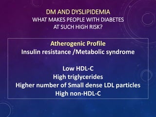 DM AND DYSLIPIDEMIA
WHAT MAKES PEOPLE WITH DIABETES
AT SUCH HIGH RISK?
Atherogenic Profile
Insulin resistance /Metabolic syndrome
Low HDL-C
High triglycerides
Higher number of Small dense LDL particles
High non-HDL-C
 