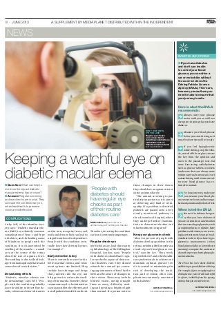8 · JUNE 2013 A SUPPLEMENT BY MEDIAPLANET DISTRIBUTED WITHIN THE INDEPENDENT
Keeping a watchful eye on
diabetic macular edema
Cathy Yelf, of the Macular Soci-
ety, says: “Diabetic macular ede-
ma (DME) is a relatively common
complication of Type 1 and Type
2 diabetes, and the leading cause
of blindness in people with the
condition. It is characterised by
swelling of the macula — a small
area at the centre of the retina
about the size of a grain of rice.
The swelling is due to fluid leak-
age from damaged capillaries and
causes loss of central vision.”
Devastating effects
“Diabetic macular edema can
be devastating,” says Yelf. “Peo-
ple with the condition gradually
lose the ability to detect fine de-
tails, colours and short distances
and,in turn,recognise faces,read,
work and drive,which can lead to
a significant loss of independence.
People with the condition even-
tually lose their driving licence,
for example.”
Early detection is key
There is currently no cure for dia-
betic macular edema, and treat-
ment options are limited. They
include laser therapy and drugs
that, injected into the eye, can
help prevent or reduce the swell-
ing of the macula. However, these
treatments need to be initiated as
soon as possible to be effective,and
not all patients beneﬁt from them.
Therefore,detecting the condition
early on is extremely important.
Regular check-ups
Mr Nicholas Lee,lead clinician in
ophthalmology at The Hillingdon
Hospital, London, says: “People
with diabetes should have regu-
lar eye checks as part of their rou-
tine diabetes care. They should
attend their annual eye screen-
ing appointments offered by the
NHS and be aware of changes in
their vision. These may include
blurred vision, seeing straight
lines as wavy, difficulty read-
ing and needing a brighter light
than normal. If a person notices
these changes in their vision,
they should see an optometrist or
optician immediately.
“The annual screening is par-
ticularly important as it is aimed
at detecting any kind of retin-
opathy. If a problem is detected,
patients are passed onto a very
closely monitored pathway to
the relevant local hospital,where
they undergo further examina-
tions to determine whether and
what treatment is required.”
Keep your glucose in check
“About 30 per cent of people with
diabetes develop a problem in the
retina,including DME,mostly as a
result of poor blood glucose con-
trol,” says Mr Lee. “Thus, work-
ing with the GP and other health-
care professionals to achieve and
maintain optimal glucose lev-
els is central to minimising the
risk of developing the condi-
tion, and of course, other com-
plications commonly associated
with diabetes.”
‘People with
diabetes should
have regular eye
checks as part
of their routine
diabetes care’
Mr Nicholas Lee, Lead clinician in
ophthalmology at The Hillingdon Hospital
LORENA TONARELLI
info.uk@mediaplanet.com
■ Question: What can help to
minimise the impact diabetic
macular edema has on vision?
■ Answer: Regular screening
and eye checks are crucial. They
can spot the condition early on,
when treatments to preserve
vision are still effective.
DON’T WAIT UNTIL
IT’S TOO LATE
Regular eye checks
are so important in
detecting complications
of diabetes such as
diabetic macular edema
PHOTO: SHUTTERSTOCK
COMPLICATIONS
NEWS
DIABETES AND DRIVING
■ If you have diabetes
and don’t use insulin
to control your blood
glucose, you can drive a
car or motorbike without
the need to inform the
Driving Vehicle Licence
Agency (DVLA). There are,
however, precautions you
need to take to ensure that
your journey is safe.
Here is what the DVLA
recommends:
Always carry your glucose
meter with you as well as a
document showing that you have
diabetes.
Measure your blood glucose
beforeyou start driving,as it
mustbeabove5mmol/ltobesafe.
If you feel hypoglycemic
while driving,stop the vehi-
cle,switch off the engine,remove
the key from the ignition and
move to the passenger seat. Eat
some fast-acting carbohydrates
such as glucose tablets or sweets
(make sure there are always some
withineasyreachinyoucar).Don’t
restartdrivinguntil45minutesaf-
ter your blood glucose has re-
turnedtonormal.
For long journeys,make sure
you measure your blood glu-
coseeverytwohoursandhaveregu-
larmeals,snacksandperiodsofrest.
When to tell the DVLA
You need to inform the agen-
cy that you have diabetes if
you are on insulin or a medication
that can cause hypoglycemia,such
as sulphonylurea or glinide, have
problemswithvision,orarereceiv-
inglasertreatment.Youmaybead-
visednottodriveifyouhavehypo-
glycemia unawareness (when
blood glucose falls too lowwithout
warning) or require the assistance
of another person during hypogly-
caemicattacks.
The DVLA has more about diabetes
anddrivingatgov.uk/diabetes-driving.
For example, if you are applying for a
drivinglicense,yourGPwillneedtoﬁll
in a form, available from the agency,
statingthatyouaresafetodrive.
LORENA TONARELLI
info.uk@mediaplanet.com
 