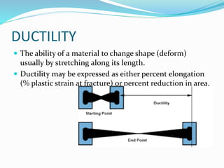 DUCTILITY
 The ability of a material to change shape (deform)
usually by stretching along its length.
 Ductility may be expressed as either percent elongation
(% plastic strain at fracture) or percent reduction in area.
 