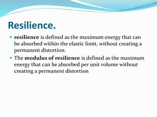 Resilience.
 resilience is defined as the maximum energy that can
be absorbed within the elastic limit, without creating a
permanent distortion.
 The modulus of resilience is defined as the maximum
energy that can be absorbed per unit volume without
creating a permanent distortion
 