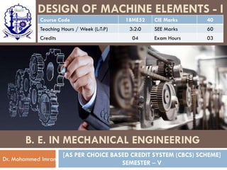 DESIGN OF MACHINE ELEMENTS - I
[AS PER CHOICE BASED CREDIT SYSTEM (CBCS) SCHEME]
SEMESTER – V
Dr. Mohammed Imran
B. E. IN MECHANICAL ENGINEERING
Course Code 18ME52 CIE Marks 40
Teaching Hours / Week (L:T:P) 3:2:0 SEE Marks 60
Credits 04 Exam Hours 03
 