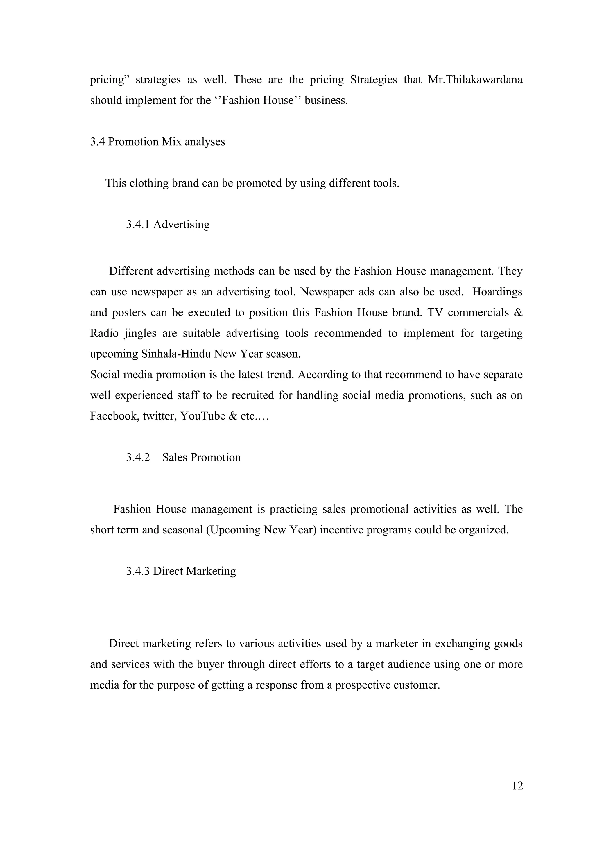 pricing” strategies as well. These are the pricing Strategies that Mr.Thilakawardana
should implement for the ‘’Fashion House’’ business.
3.4 Promotion Mix analyses
This clothing brand can be promoted by using different tools.
3.4.1 Advertising
Different advertising methods can be used by the Fashion House management. They
can use newspaper as an advertising tool. Newspaper ads can also be used. Hoardings
and posters can be executed to position this Fashion House brand. TV commercials &
Radio jingles are suitable advertising tools recommended to implement for targeting
upcoming Sinhala-Hindu New Year season.
Social media promotion is the latest trend. According to that recommend to have separate
well experienced staff to be recruited for handling social media promotions, such as on
Facebook, twitter, YouTube & etc.…
3.4.2 Sales Promotion
Fashion House management is practicing sales promotional activities as well. The
short term and seasonal (Upcoming New Year) incentive programs could be organized.
3.4.3 Direct Marketing
Direct marketing refers to various activities used by a marketer in exchanging goods
and services with the buyer through direct efforts to a target audience using one or more
media for the purpose of getting a response from a prospective customer.
12
 