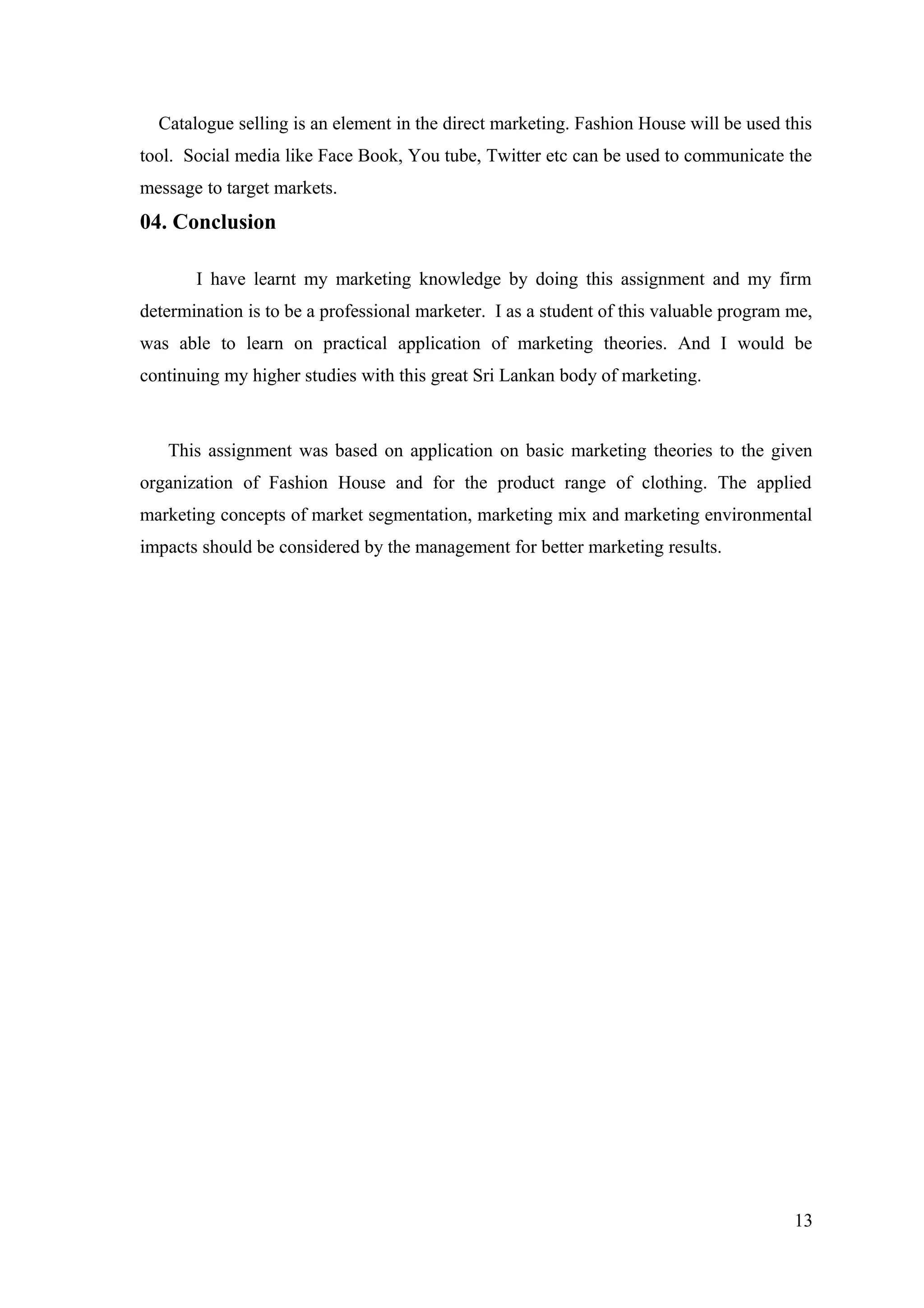Catalogue selling is an element in the direct marketing. Fashion House will be used this
tool. Social media like Face Book, You tube, Twitter etc can be used to communicate the
message to target markets.
04. Conclusion
I have learnt my marketing knowledge by doing this assignment and my firm
determination is to be a professional marketer. I as a student of this valuable program me,
was able to learn on practical application of marketing theories. And I would be
continuing my higher studies with this great Sri Lankan body of marketing.
This assignment was based on application on basic marketing theories to the given
organization of Fashion House and for the product range of clothing. The applied
marketing concepts of market segmentation, marketing mix and marketing environmental
impacts should be considered by the management for better marketing results.
13
 
